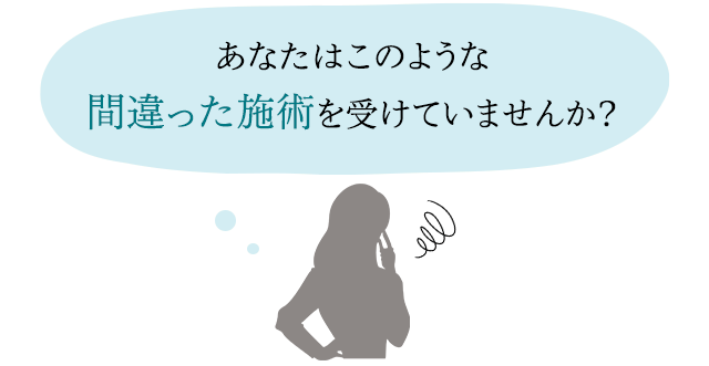 あなたは、このような間違った施術を受けていませんか?